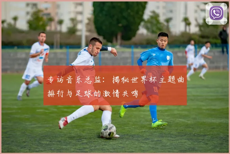 专访音乐总监：揭秘世界杯主题曲排行与足球的激情共鸣