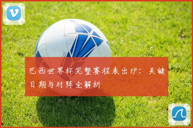 巴西世界杯完整赛程表出炉：关键日期与对阵全解析