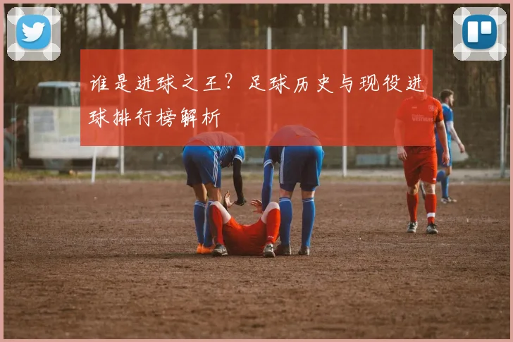 谁是进球之王？足球历史与现役进球排行榜解析
