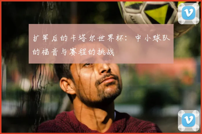 扩军后的卡塔尔世界杯:中小球队的福音与赛程的挑战