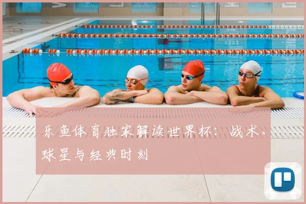 乐鱼体育独家解读世界杯：战术、球星与经典时刻