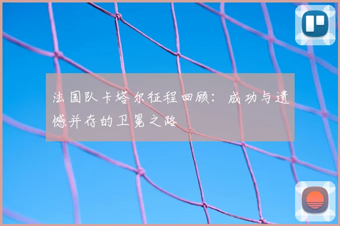 法国队卡塔尔征程回顾：成功与遗憾并存的卫冕之路