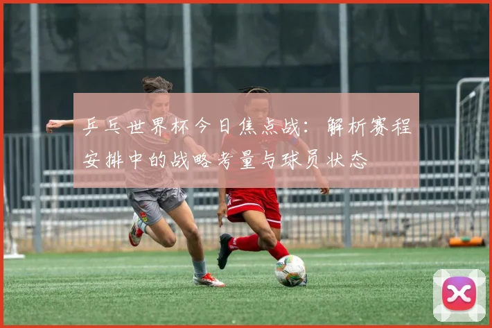 乒乓世界杯今日焦点战：解析赛程安排中的战略考量与球员状态