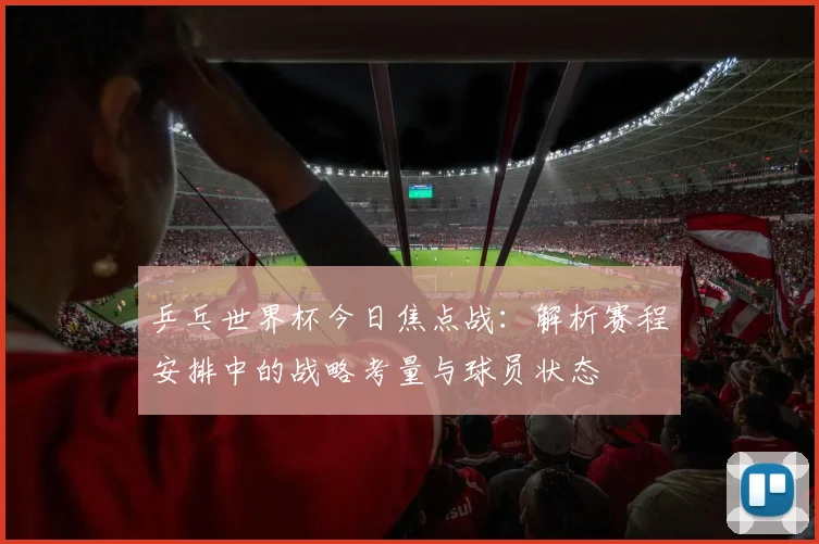 乒乓世界杯今日焦点战：解析赛程安排中的战略考量与球员状态