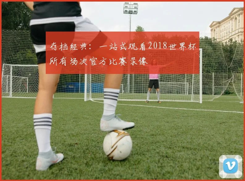 存档经典：一站式观看2018世界杯所有场次官方比赛录像