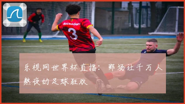 乐视网世界杯直播：那场让千万人熬夜的足球狂欢