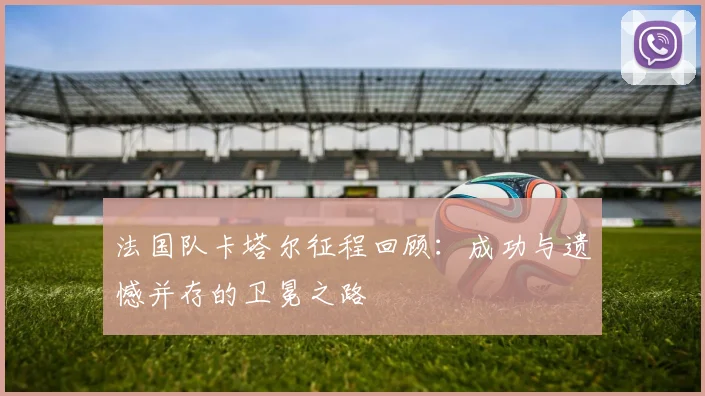 法国队卡塔尔征程回顾：成功与遗憾并存的卫冕之路