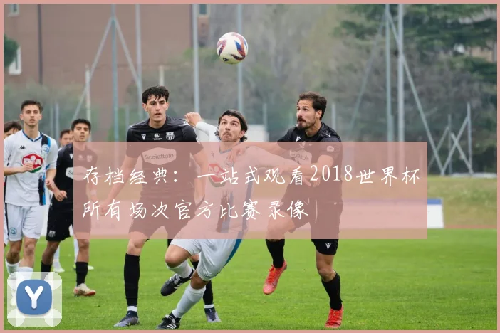 存档经典：一站式观看2018世界杯所有场次官方比赛录像