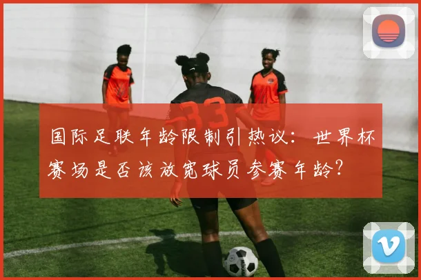 国际足联年龄限制引热议：世界杯赛场是否该放宽球员参赛年龄？