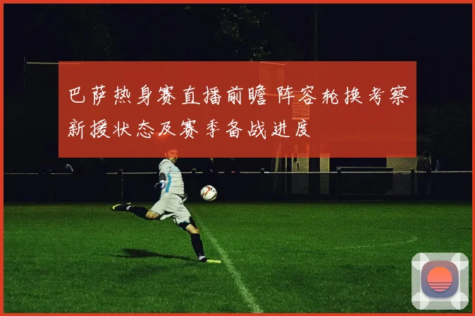 巴萨热身赛直播前瞻 阵容轮换考察新援状态及赛季备战进度
