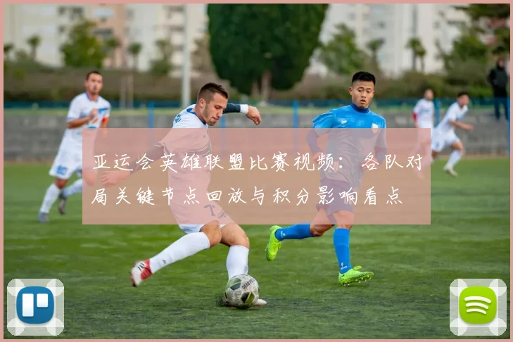 亚运会英雄联盟比赛视频：各队对局关键节点回放与积分影响看点