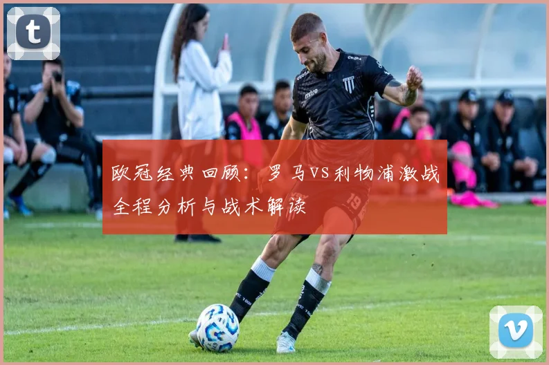 欧冠经典回顾：罗马vs利物浦激战全程分析与战术解读