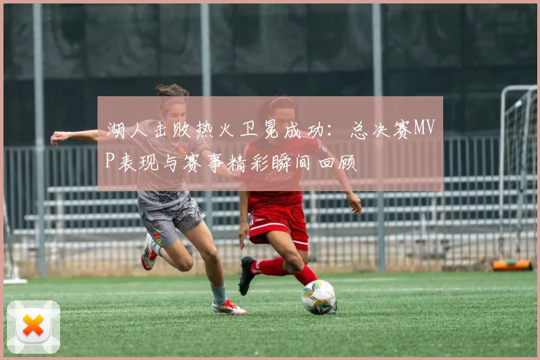 湖人击败热火卫冕成功：总决赛MVP表现与赛事精彩瞬间回顾