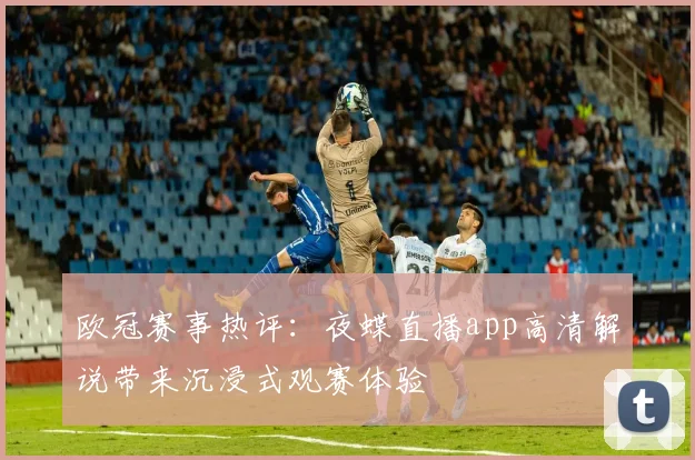 欧冠赛事热评：夜蝶直播app高清解说带来沉浸式观赛体验