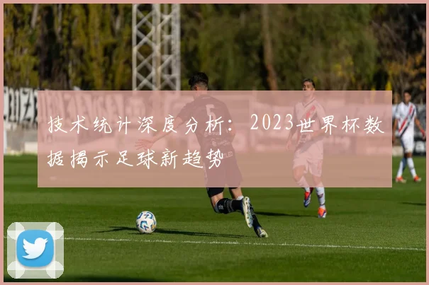 技术统计深度分析：2023世界杯数据揭示足球新趋势