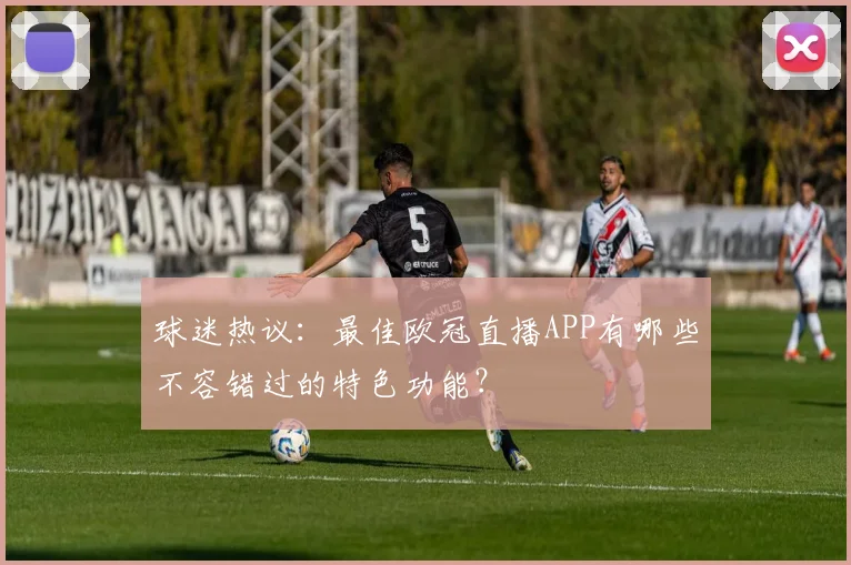球迷热议：最佳欧冠直播APP有哪些不容错过的特色功能？