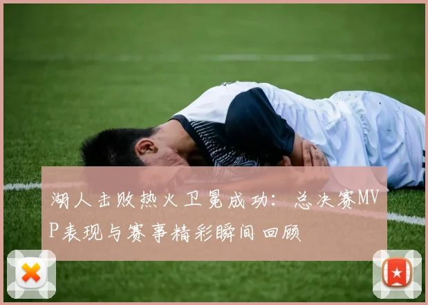 湖人击败热火卫冕成功:总决赛MVP表现与赛事精彩瞬间回顾