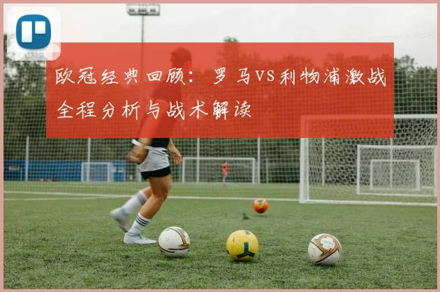 欧冠经典回顾：罗马vs利物浦激战全程分析与战术解读