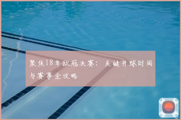 聚焦18年欧冠决赛：关键开球时间与赛事全攻略