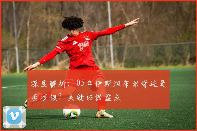 深度解析：05年伊斯坦布尔奇迹是否涉假？关键证据盘点