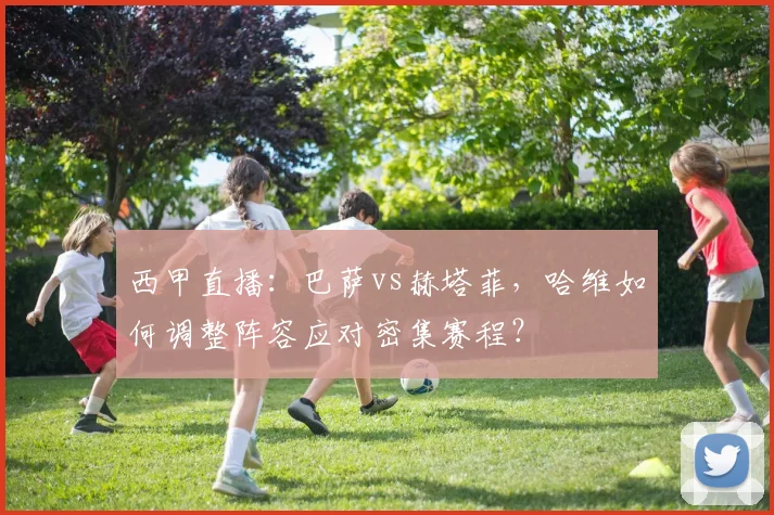 西甲直播：巴萨vs赫塔菲，哈维如何调整阵容应对密集赛程？