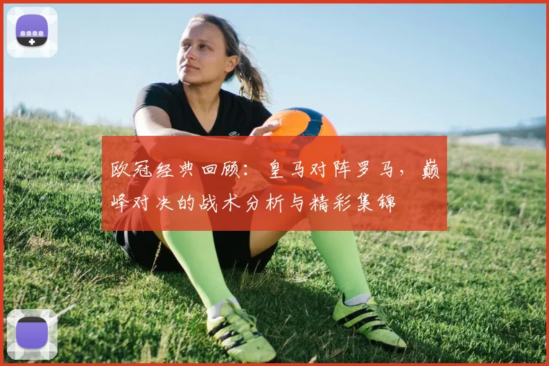 欧冠经典回顾：皇马对阵罗马，巅峰对决的战术分析与精彩集锦