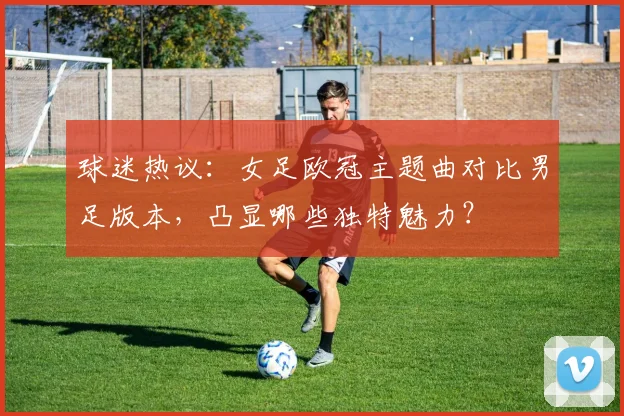 球迷热议：女足欧冠主题曲对比男足版本，凸显哪些独特魅力？